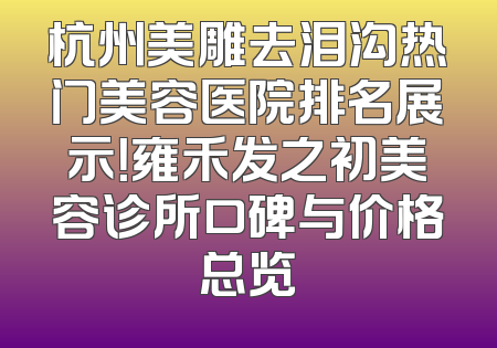杭州美雕去泪沟热门美容医院排名展示！雍禾发之初美容诊所口碑与价格总览