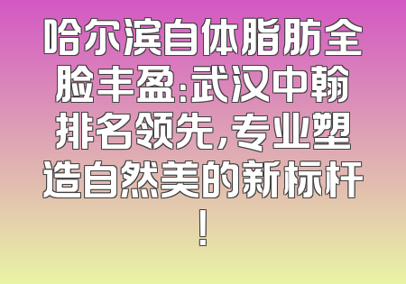 哈尔滨自体脂肪全脸丰盈：武汉中翰排名领先，专业塑造自然美的新标杆！