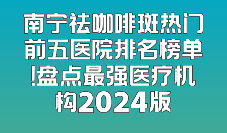 南宁祛咖啡斑热门前五医院排名榜单！盘点最强医疗机构2024版