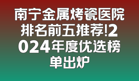 南宁金属烤瓷医院排名前五推荐！2024年度优选榜单出炉