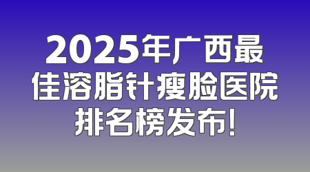 2025年广西最佳溶脂针瘦脸医院排名榜发布！