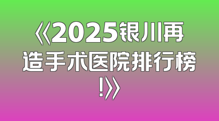 《2025银川再造手术医院排行榜！》