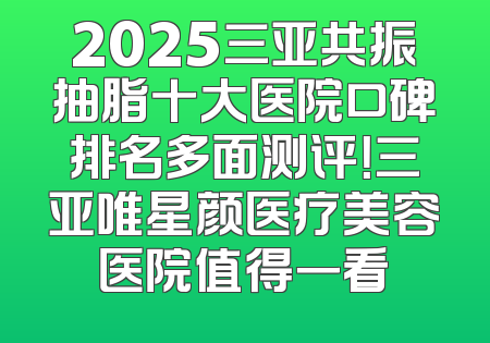 2025三亚共振抽脂十大医院口碑排名多面测评！三亚唯星颜医疗美容医院值得一看