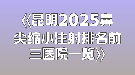《昆明2025鼻尖缩小注射排名前三医院一览》