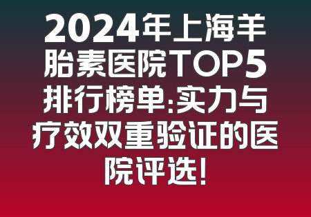 2024年上海羊胎素医院TOP5排行榜单：实力与疗效双重验证的医院评选！