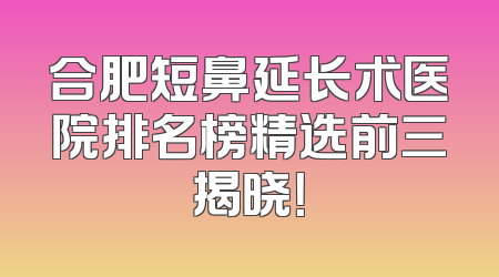 合肥短鼻延长术医院排名榜精选前三揭晓！