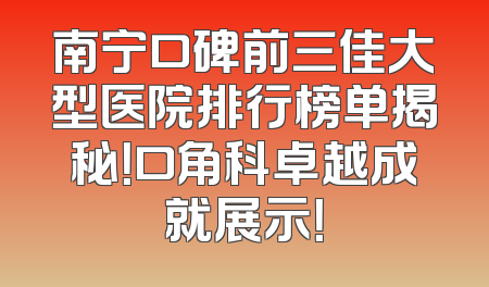 南宁口碑前三佳大型医院排行榜单揭秘！口角科卓越成就展示！