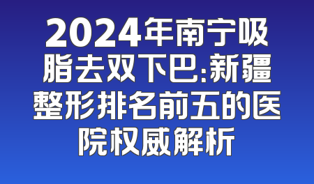 2024年南宁吸脂去双下巴：新疆整形排名前五的医院权威解析