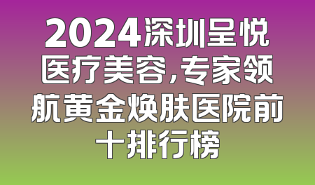 2024深圳呈悦医疗美容，专家领航黄金焕肤医院前十排行榜