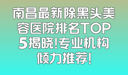 南昌最新除黑头美容医院排名TOP5揭晓！专业机构倾力推荐！