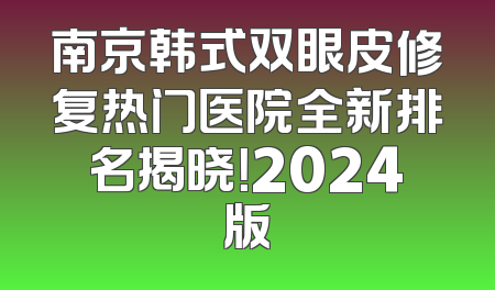 南京韩式双眼皮修复热门医院全新排名揭晓！2024版