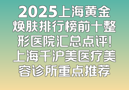2025上海黄金焕肤排行榜前十整形医院汇总点评！上海千沪美医疗美容诊所重点推荐