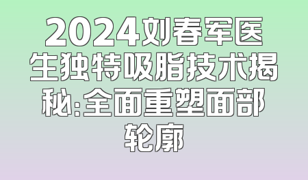 2024刘春军医生独特吸脂技术揭秘：全面重塑面部轮廓