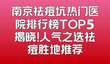 南京祛痘坑热门医院排行榜TOP5揭晓！人气之选祛痘胜地推荐