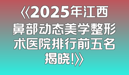 《2025年江西鼻部动态美学整形术医院排行前五名揭晓！》