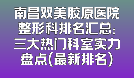 南昌双美胶原医院整形科排名汇总：三大热门科室实力盘点（最新排名）