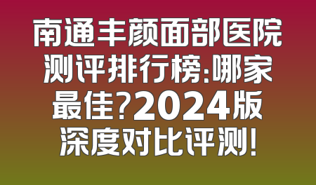 南通丰颜面部医院测评排行榜：哪家最佳？2024版深度对比评测！