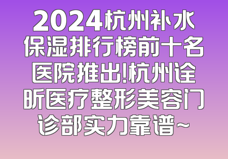 2024杭州补水保湿排行榜前十名医院推出！杭州诠昕医疗整形美容门诊部实力靠谱~