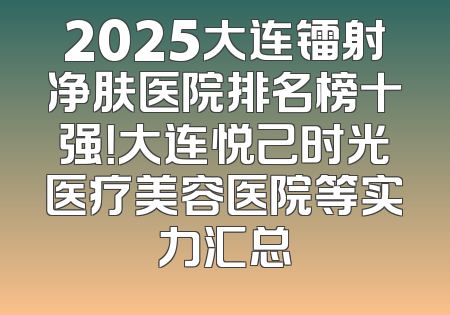 2025大连镭射净肤医院排名榜十强！大连悦己时光医疗美容医院等实力汇总