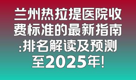 兰州热拉提医院收费标准的最新指南：排名解读及预测至2025年！