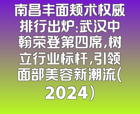 南昌丰面颊术权威排行出炉：武汉中翰荣登第四席，树立行业标杆，引领面部美容新潮流（2024）