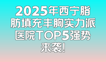 2025年西宁脂肪填充丰胸实力派医院TOP5强势来袭！