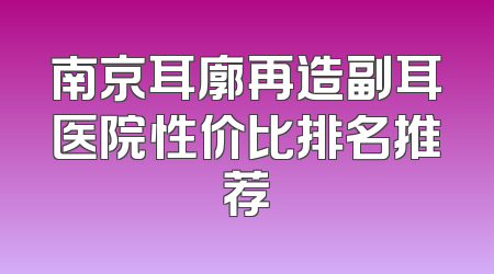 南京耳廓再造副耳医院性价比排名推荐