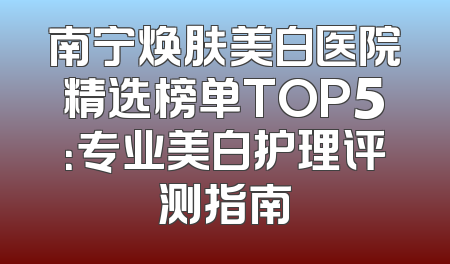南宁焕肤美白医院精选榜单TOP5：专业美白护理评测指南