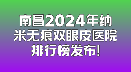 南昌2024年纳米无痕双眼皮医院排行榜发布！