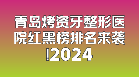 青岛烤资牙整形医院红黑榜排名来袭!2024