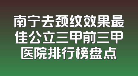 南宁去颈纹效果最佳公立三甲前三甲医院排行榜盘点