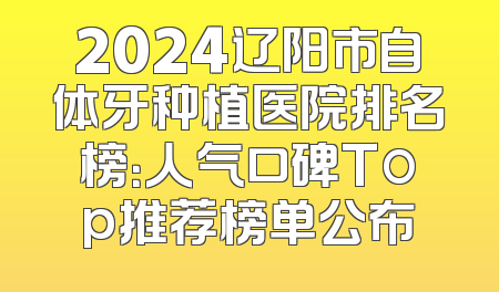2024辽阳市自体牙种植医院排名榜：人气口碑Top推荐榜单公布