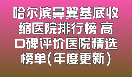哈尔滨鼻翼基底收缩医院排行榜 高口碑评价医院精选榜单（年度更新）