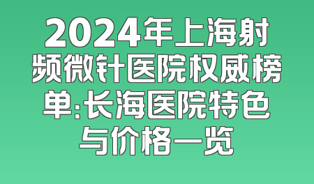 2024年上海射频微针医院权威榜单：长海医院特色与价格一览