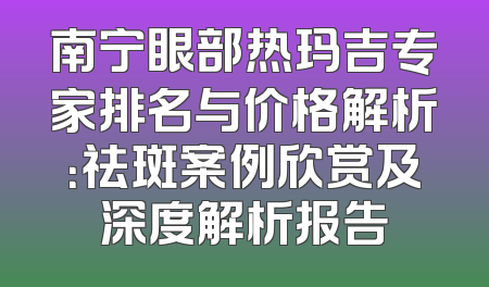南宁眼部热玛吉专家排名与价格解析：祛斑案例欣赏及深度解析报告