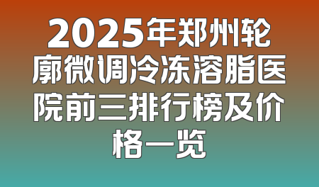 2025年郑州轮廓微调冷冻溶脂医院前三排行榜及价格一览
