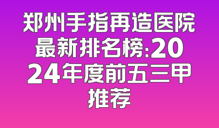 郑州手指再造医院最新排名榜：2024年度前五三甲推荐