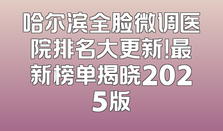 哈尔滨全脸微调医院排名大更新！最新榜单揭晓2025版