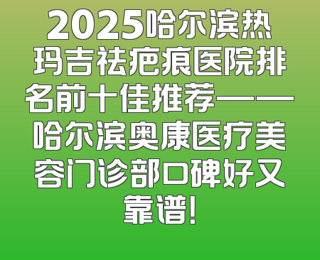 2025哈尔滨热玛吉祛疤痕医院排名前十佳推荐——哈尔滨奥康医疗美容门诊部口碑好又靠谱！