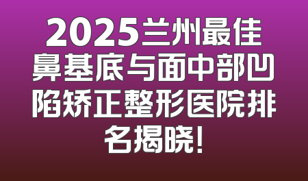 2025兰州最佳鼻基底与面中部凹陷矫正整形医院排名揭晓！