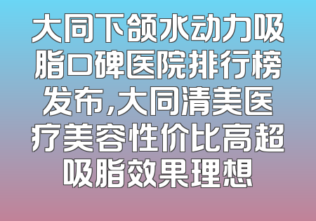 大同下颌水动力吸脂口碑医院排行榜发布，大同清美医疗美容性价比高超吸脂效果理想