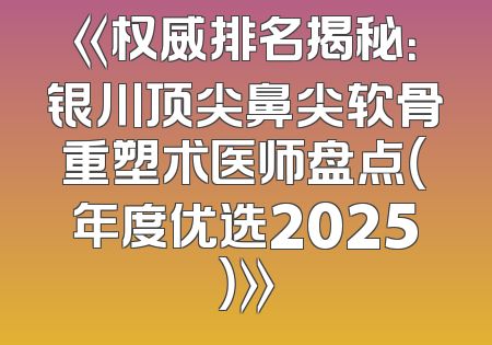 《权威排名揭秘：银川顶尖鼻尖软骨重塑术医师盘点（年度优选2025）》