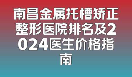 南昌金属托槽矫正整形医院排名及2024医生价格指南