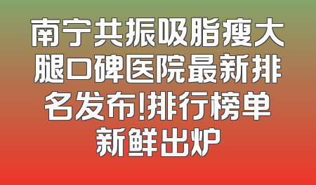 南宁共振吸脂瘦大腿口碑医院最新排名发布！排行榜单新鲜出炉