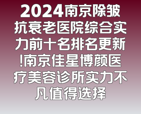 2024南京除皱抗衰老医院综合实力前十名排名更新！南京佳星博颜医疗美容诊所实力不凡值得选择