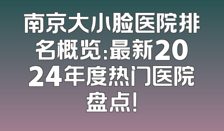 南京大小脸医院排名概览：最新2024年度热门医院盘点！