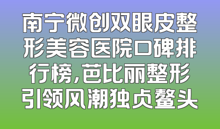 南宁微创双眼皮整形美容医院口碑排行榜，芭比丽整形引领风潮独占鳌头