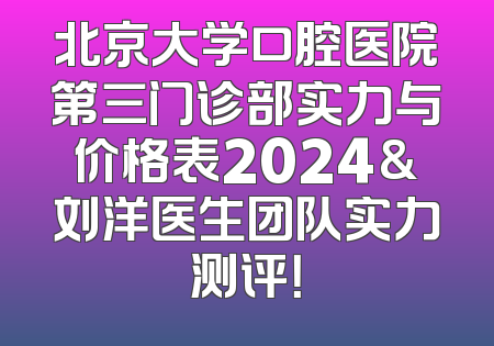 北京大学口腔医院第三门诊部实力与价格表2024&刘洋医生团队实力测评！