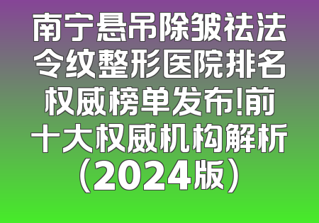 南宁悬吊除皱祛法令纹整形医院排名权威榜单发布！前十大权威机构解析（2024版）