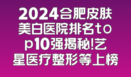 2024合肥皮肤美白医院排名top10强揭秘！艺星医疗整形等上榜